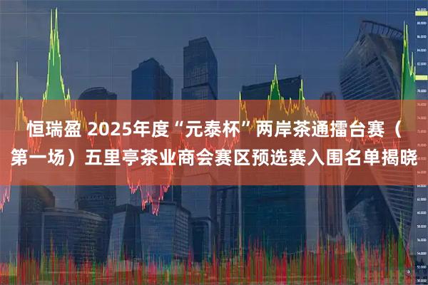 恒瑞盈 2025年度“元泰杯”两岸茶通擂台赛（第一场）五里亭茶业商会赛区预选赛入围名单揭晓