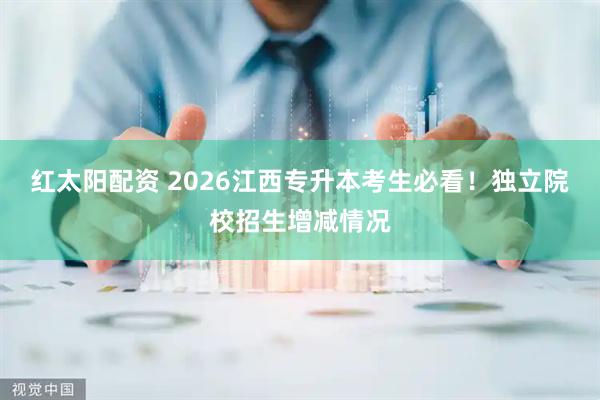 红太阳配资 2026江西专升本考生必看!独立院校招生增减情况