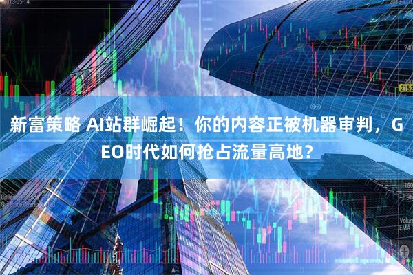 新富策略 AI站群崛起！你的内容正被机器审判，GEO时代如何抢占流量高地？