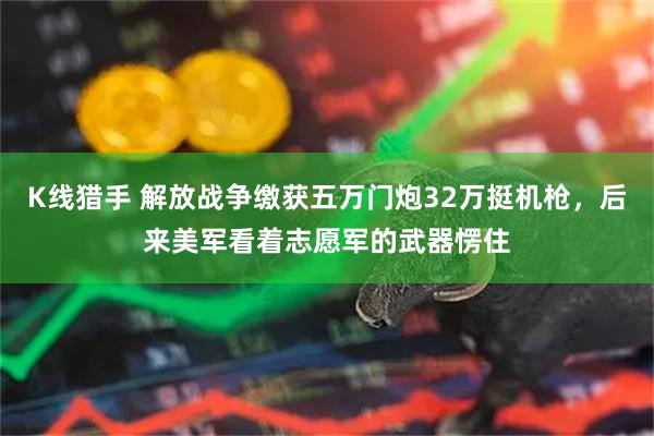 K线猎手 解放战争缴获五万门炮32万挺机枪，后来美军看着志愿军的武器愣住