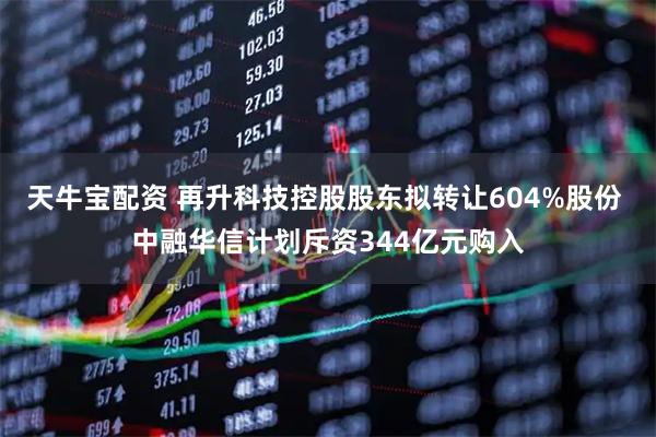 天牛宝配资 再升科技控股股东拟转让604%股份 中融华信计划斥资344亿元购入