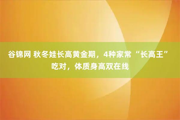 谷锦网 秋冬娃长高黄金期,4种家常 “长高王” 吃对,体质身高双在线