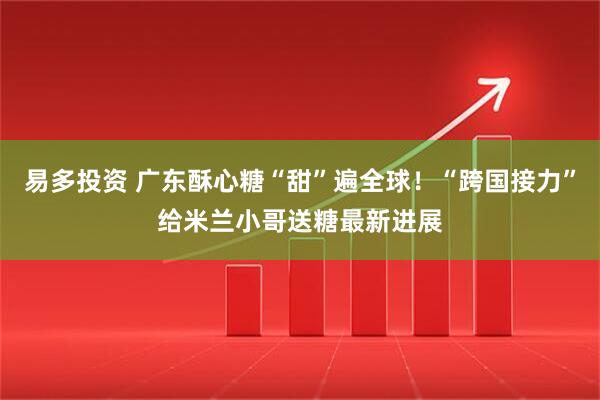 易多投资 广东酥心糖“甜”遍全球!“跨国接力”给米兰小哥送糖最新进展