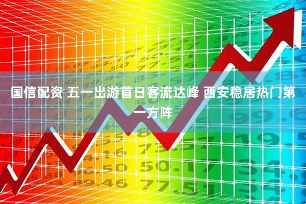 国信配资 五一出游首日客流达峰 西安稳居热门第一方阵