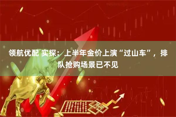 领航优配 实探：上半年金价上演“过山车”，排队抢购场景已不见