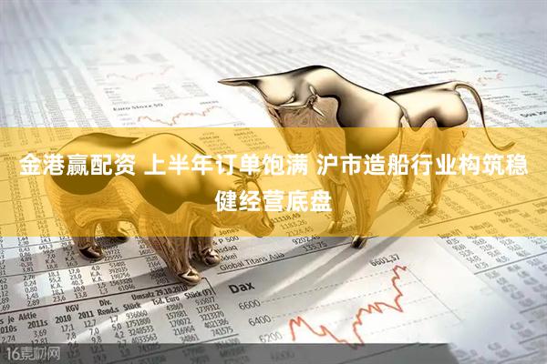 金港赢配资 上半年订单饱满 沪市造船行业构筑稳健经营底盘